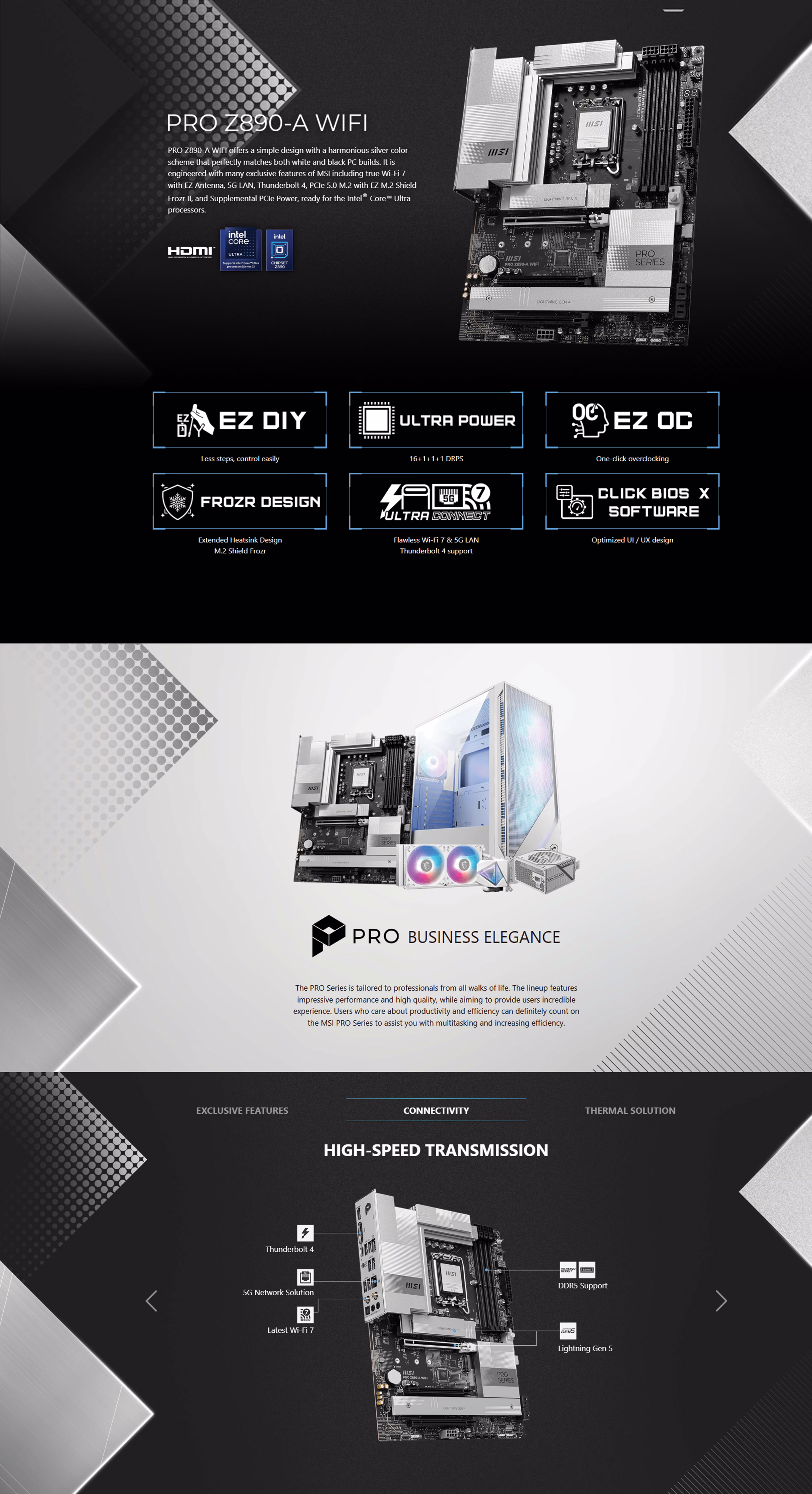 PRO Z890-A WIFI PRO Z890-A WIFI offers a simple design with a harmonious silver color scheme that perfectly matches both white and black PC builds. It is engineered with many exclusive features of MSI including true Wi-Fi 7 with EZ Antenna, 5G LAN, Thunderbolt 4, PCIe 5.0 M.2 with EZ M.2 Shield Frozr II, and Supplemental PCIe Power, ready for the Intel® Core™ Ultra processors. 